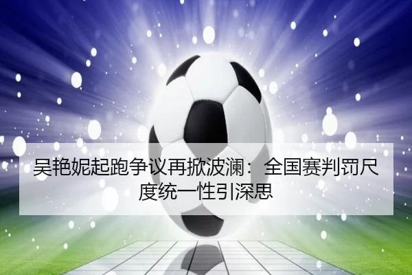 吴艳妮起跑争议再掀波澜：全国赛判罚尺度统一性引深思